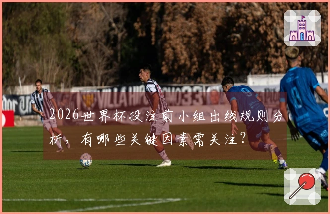 2026世界杯投注前小组出线规则分析，有哪些关键因素需关注？