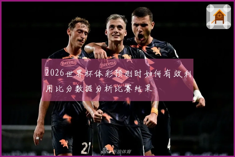 2026世界杯体彩预测时如何有效利用比分数据分析比赛结果