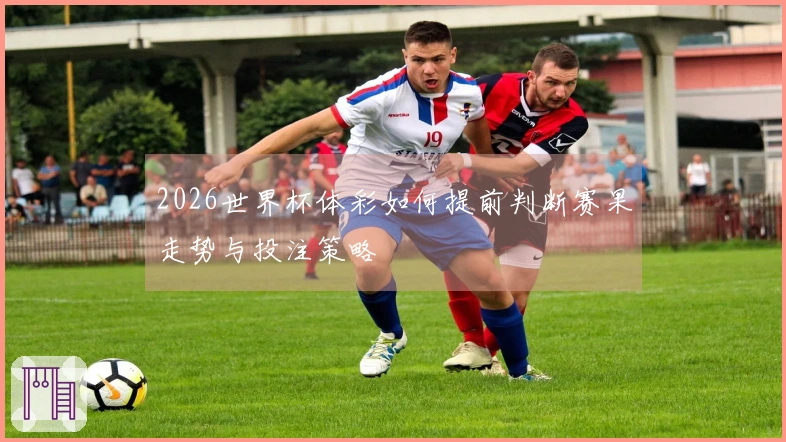 2026世界杯体彩如何提前判断赛果走势与投注策略